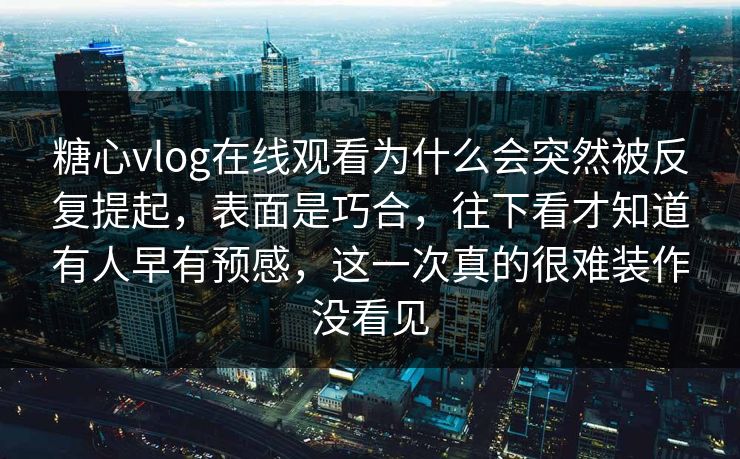 糖心vlog在线观看为什么会突然被反复提起，表面是巧合，往下看才知道有人早有预感，这一次真的很难装作没看见