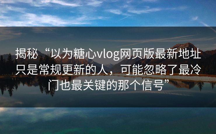 揭秘“以为糖心vlog网页版最新地址只是常规更新的人,可能忽略了最冷门也最关键的那个信号” 揭秘“以为糖心vlog网页版最新地址只是常规更新的人,可能忽略了最冷门也最关键的那个信号”