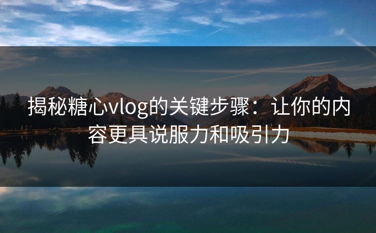揭秘糖心vlog的关键步骤：让你的内容更具说服力和吸引力