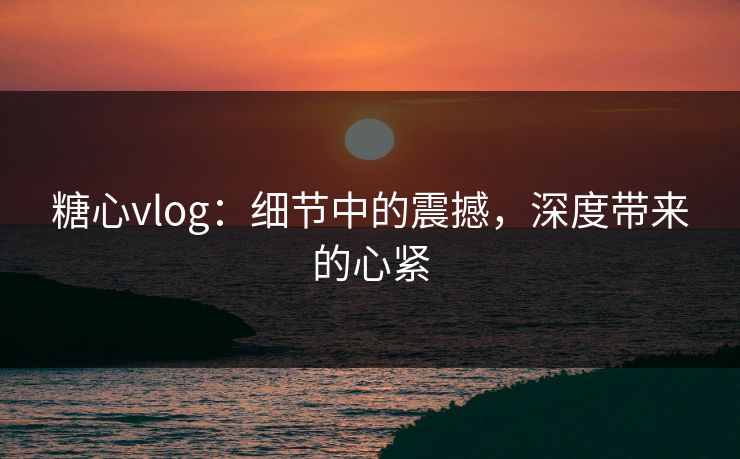 糖心vlog：细节中的震撼，深度带来的心紧