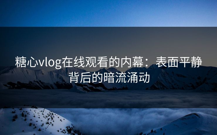糖心vlog在线观看的内幕：表面平静背后的暗流涌动