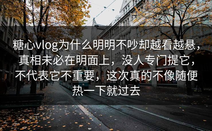 糖心vlog为什么明明不吵却越看越悬，真相未必在明面上，没人专门提它，不代表它不重要，这次真的不像随便热一下就过去