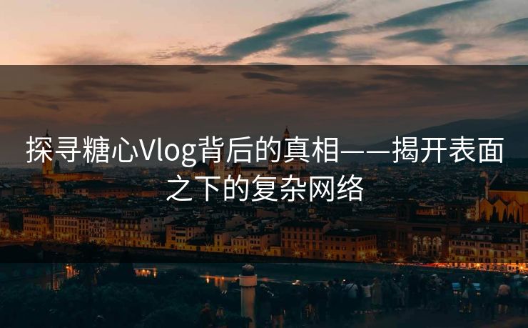 探寻糖心Vlog背后的真相——揭开表面之下的复杂网络