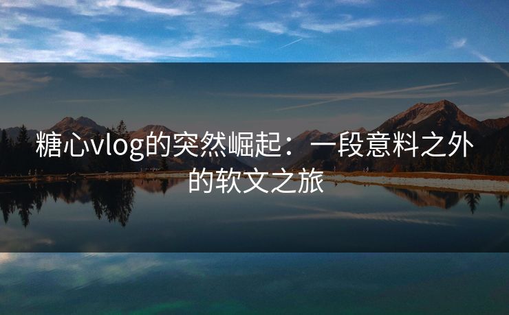 糖心vlog的突然崛起：一段意料之外的软文之旅