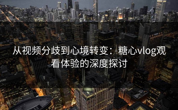 从视频分歧到心境转变:糖心vlog观看体验的深度探讨 从视频分歧到心境转变:糖心vlog观看体验的深度探讨