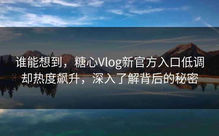 谁能想到，糖心Vlog新官方入口低调却热度飙升，深入了解背后的秘密