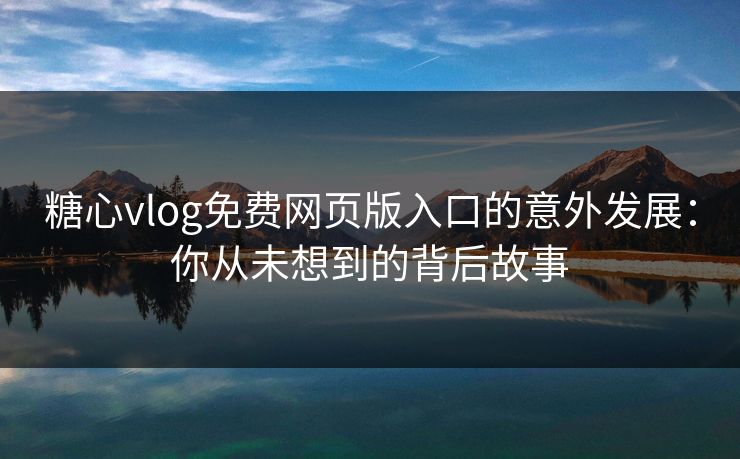 糖心vlog免费网页版入口的意外发展：你从未想到的背后故事