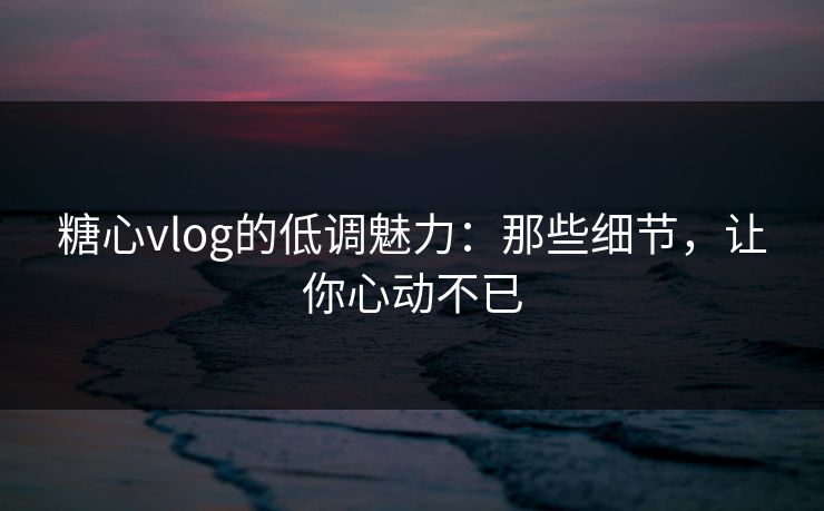 糖心vlog的低调魅力：那些细节，让你心动不已