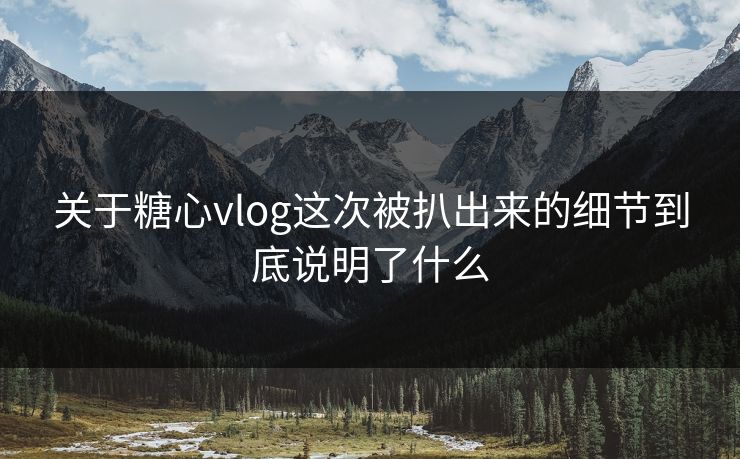 关于糖心vlog这次被扒出来的细节到底说明了什么 关于糖心vlog这次被扒出来的细节到底说明了什么
